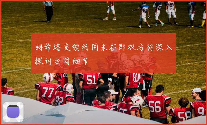 姆希塔良续约国米在即双方将深入探讨合同细节
