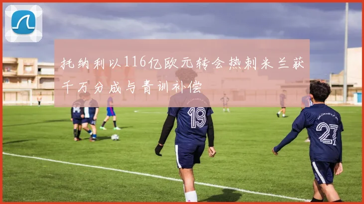 托纳利以116亿欧元转会热刺米兰获千万分成与青训补偿