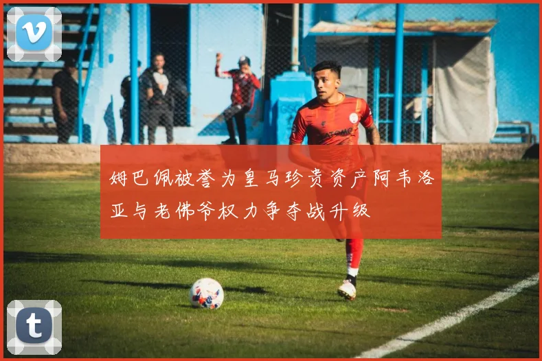 姆巴佩被誉为皇马珍贵资产阿韦洛亚与老佛爷权力争夺战升级