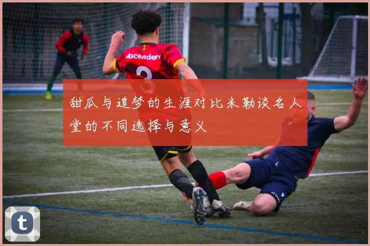 甜瓜与追梦的生涯对比米勒谈名人堂的不同选择与意义