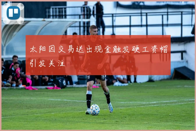 太阳因交易送出现金触发硬工资帽引发关注